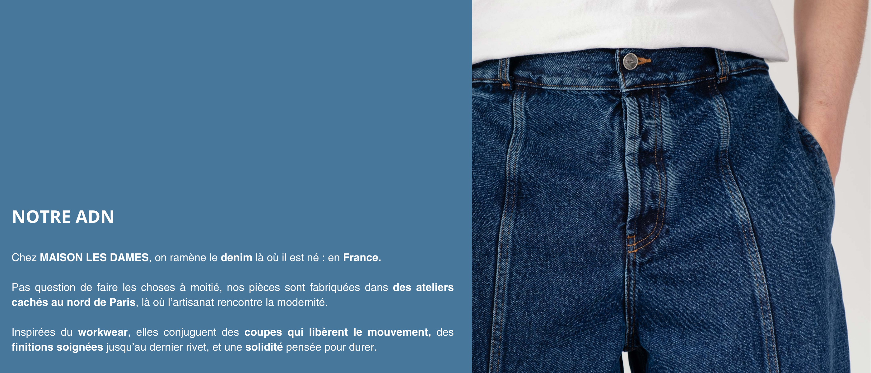 MAISON LES DAMES : le jean réinventé, entre héritage français et modernité. Des pièces intemporelles, fabriquées à Paris avec passion et savoir-faire.